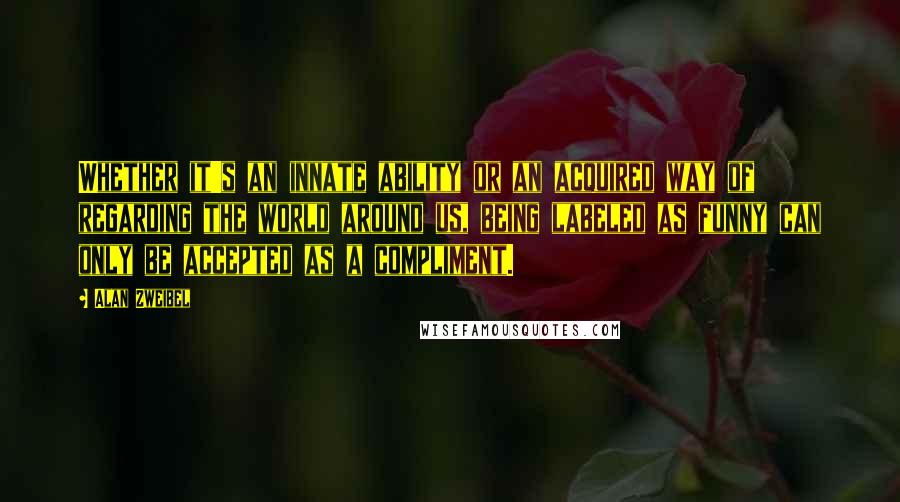 Alan Zweibel Quotes: Whether it's an innate ability or an acquired way of regarding the world around us, being labeled as funny can only be accepted as a compliment.