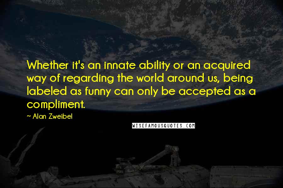 Alan Zweibel Quotes: Whether it's an innate ability or an acquired way of regarding the world around us, being labeled as funny can only be accepted as a compliment.