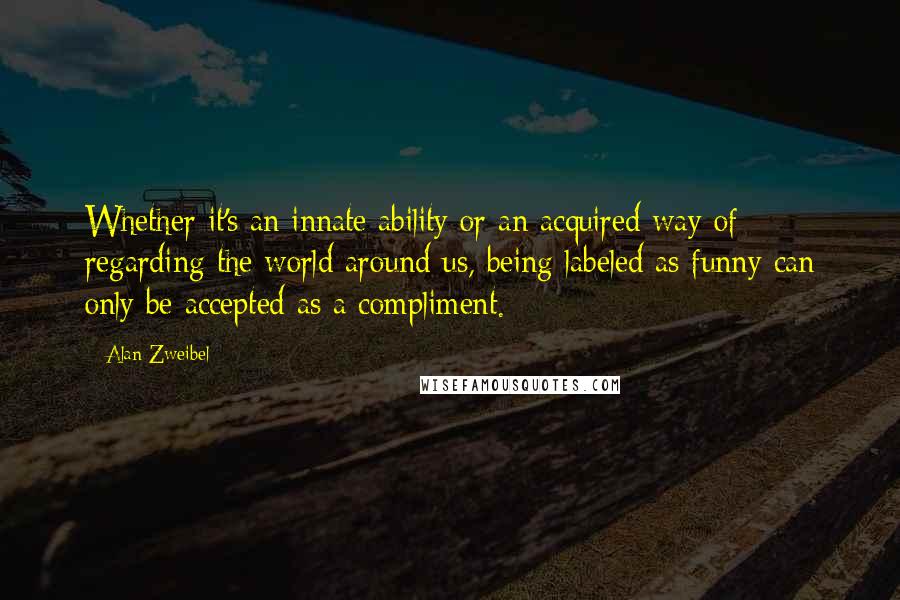 Alan Zweibel Quotes: Whether it's an innate ability or an acquired way of regarding the world around us, being labeled as funny can only be accepted as a compliment.