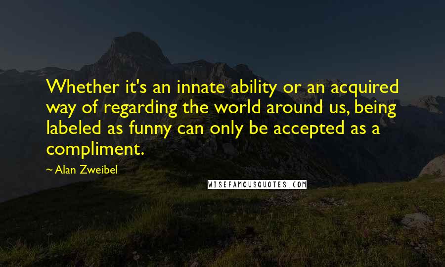 Alan Zweibel Quotes: Whether it's an innate ability or an acquired way of regarding the world around us, being labeled as funny can only be accepted as a compliment.