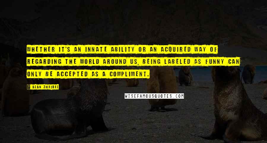 Alan Zweibel Quotes: Whether it's an innate ability or an acquired way of regarding the world around us, being labeled as funny can only be accepted as a compliment.