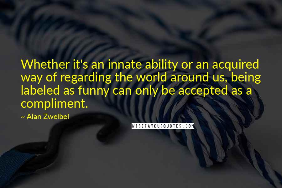 Alan Zweibel Quotes: Whether it's an innate ability or an acquired way of regarding the world around us, being labeled as funny can only be accepted as a compliment.