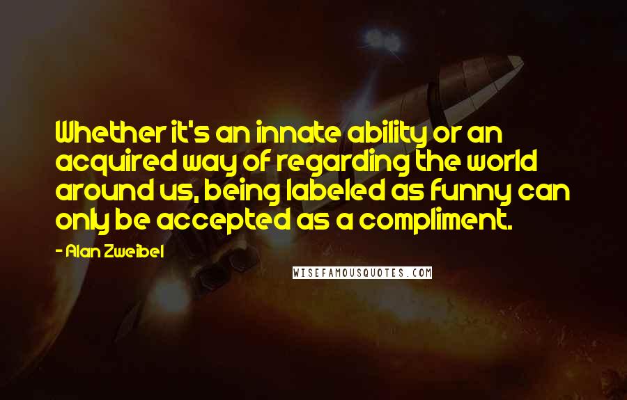 Alan Zweibel Quotes: Whether it's an innate ability or an acquired way of regarding the world around us, being labeled as funny can only be accepted as a compliment.