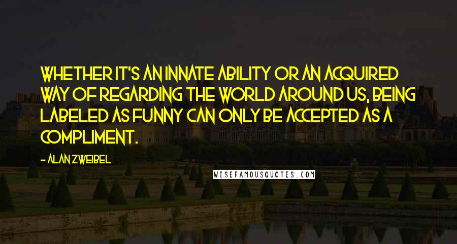 Alan Zweibel Quotes: Whether it's an innate ability or an acquired way of regarding the world around us, being labeled as funny can only be accepted as a compliment.