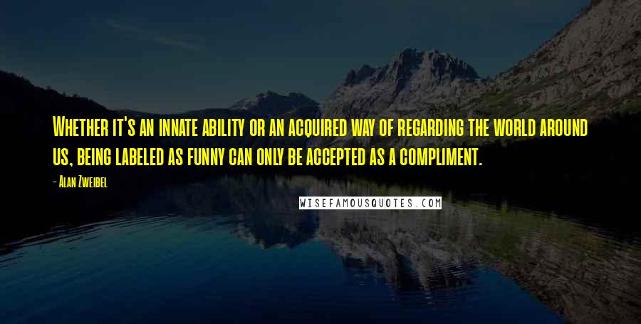 Alan Zweibel Quotes: Whether it's an innate ability or an acquired way of regarding the world around us, being labeled as funny can only be accepted as a compliment.