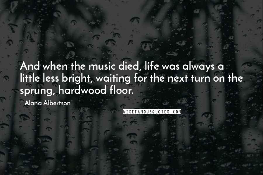 Alana Albertson Quotes: And when the music died, life was always a little less bright, waiting for the next turn on the sprung, hardwood floor.