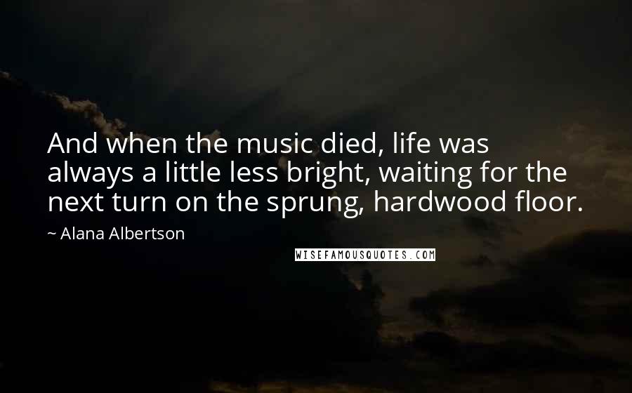 Alana Albertson Quotes: And when the music died, life was always a little less bright, waiting for the next turn on the sprung, hardwood floor.