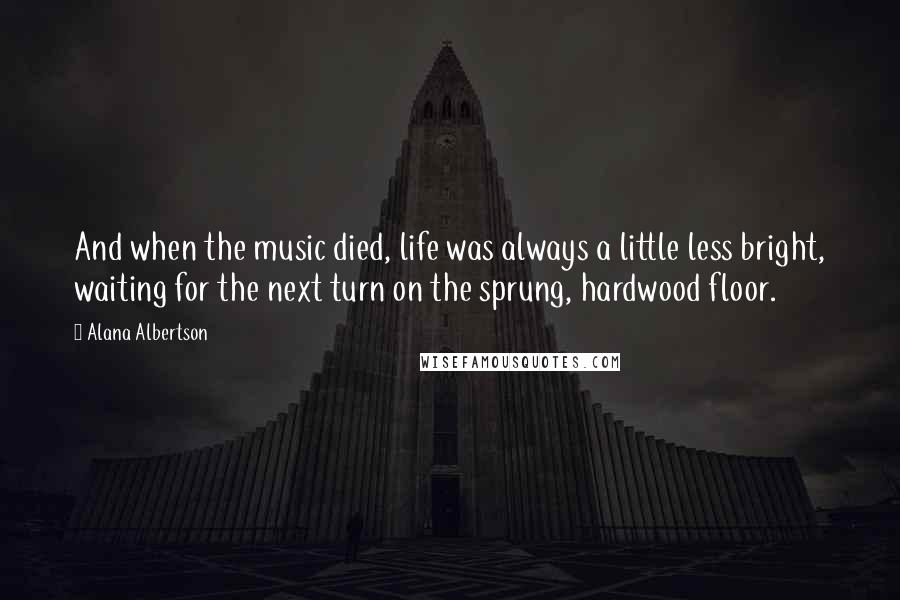 Alana Albertson Quotes: And when the music died, life was always a little less bright, waiting for the next turn on the sprung, hardwood floor.