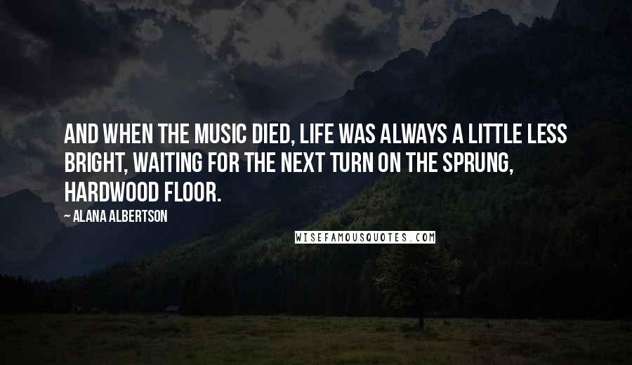 Alana Albertson Quotes: And when the music died, life was always a little less bright, waiting for the next turn on the sprung, hardwood floor.