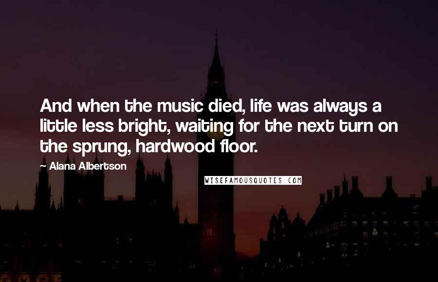 Alana Albertson Quotes: And when the music died, life was always a little less bright, waiting for the next turn on the sprung, hardwood floor.