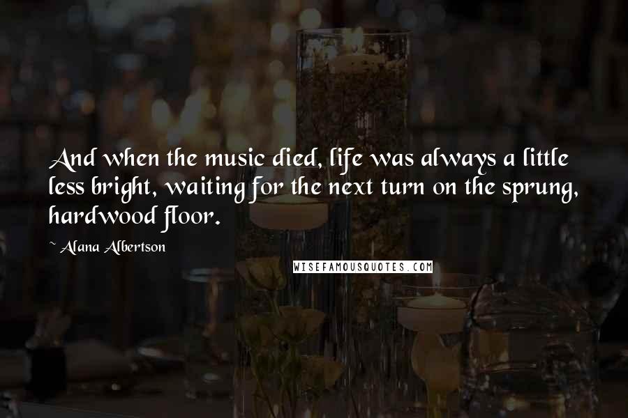 Alana Albertson Quotes: And when the music died, life was always a little less bright, waiting for the next turn on the sprung, hardwood floor.