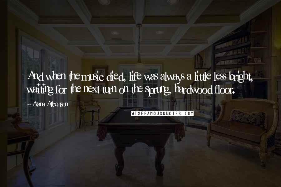 Alana Albertson Quotes: And when the music died, life was always a little less bright, waiting for the next turn on the sprung, hardwood floor.