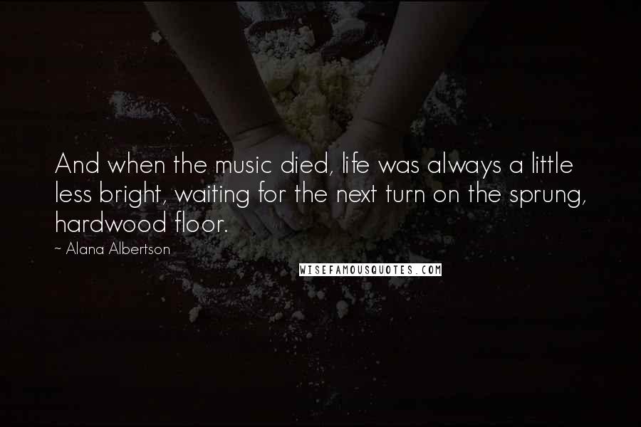 Alana Albertson Quotes: And when the music died, life was always a little less bright, waiting for the next turn on the sprung, hardwood floor.