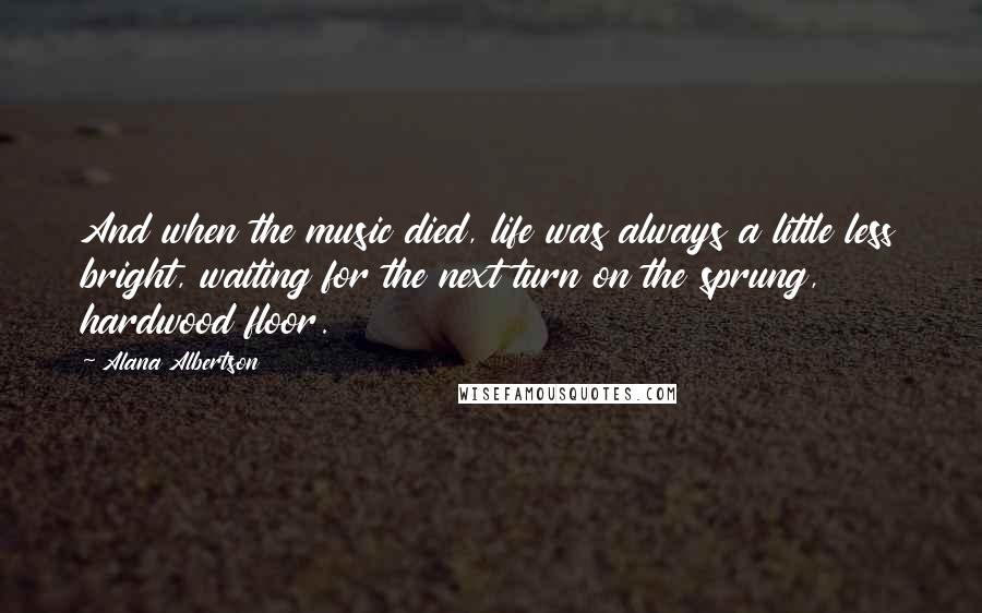 Alana Albertson Quotes: And when the music died, life was always a little less bright, waiting for the next turn on the sprung, hardwood floor.