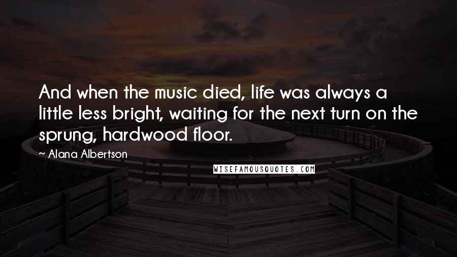 Alana Albertson Quotes: And when the music died, life was always a little less bright, waiting for the next turn on the sprung, hardwood floor.