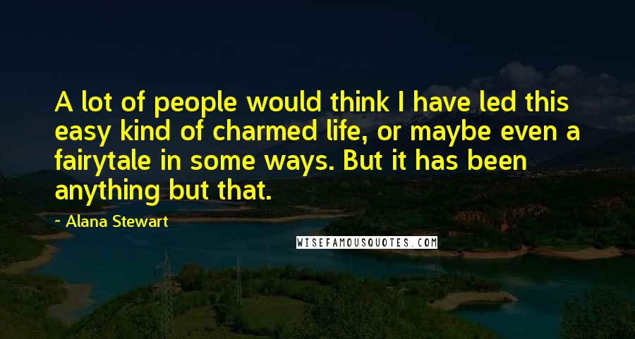 Alana Stewart Quotes: A lot of people would think I have led this easy kind of charmed life, or maybe even a fairytale in some ways. But it has been anything but that.