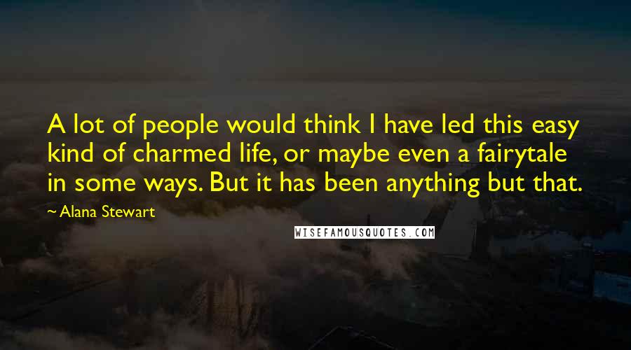 Alana Stewart Quotes: A lot of people would think I have led this easy kind of charmed life, or maybe even a fairytale in some ways. But it has been anything but that.