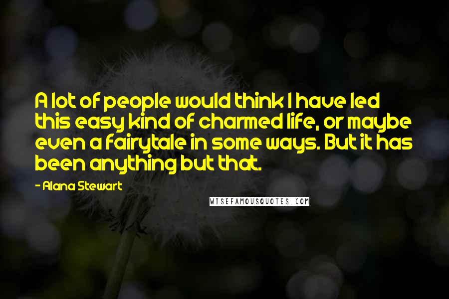 Alana Stewart Quotes: A lot of people would think I have led this easy kind of charmed life, or maybe even a fairytale in some ways. But it has been anything but that.