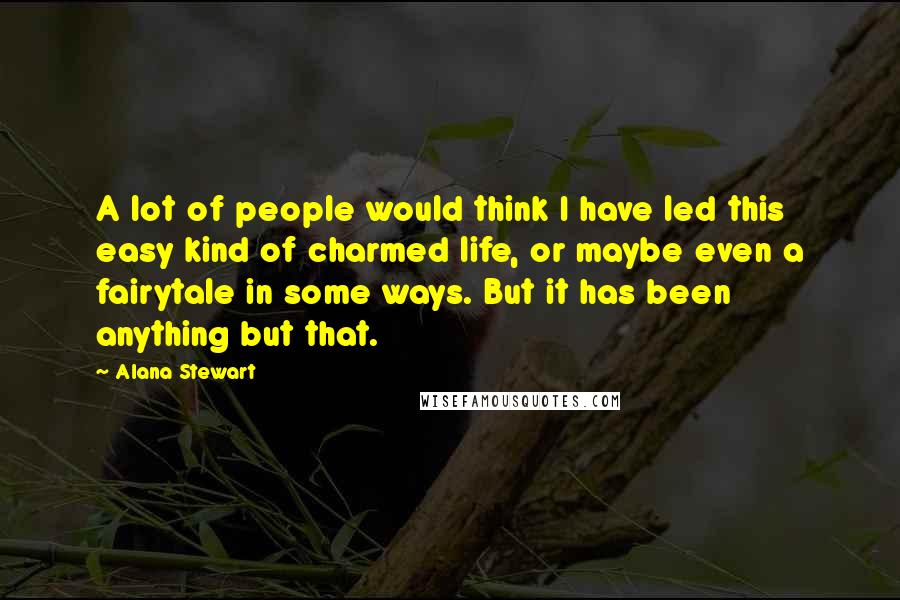 Alana Stewart Quotes: A lot of people would think I have led this easy kind of charmed life, or maybe even a fairytale in some ways. But it has been anything but that.