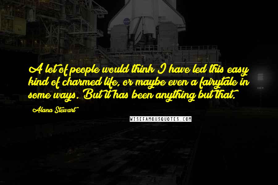 Alana Stewart Quotes: A lot of people would think I have led this easy kind of charmed life, or maybe even a fairytale in some ways. But it has been anything but that.