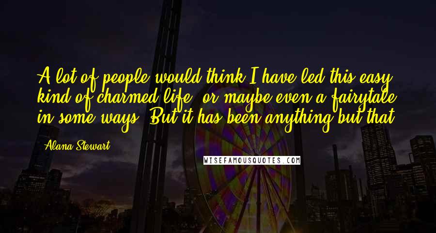 Alana Stewart Quotes: A lot of people would think I have led this easy kind of charmed life, or maybe even a fairytale in some ways. But it has been anything but that.