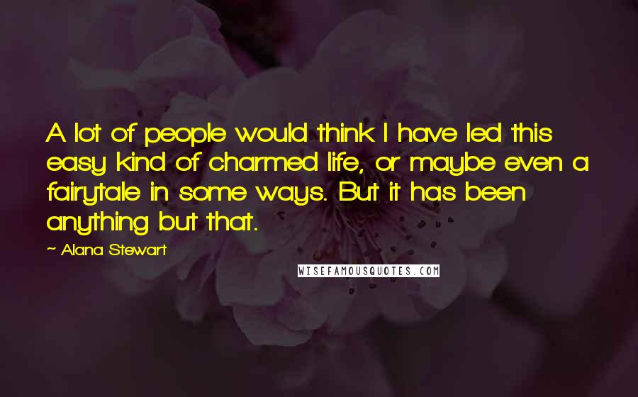 Alana Stewart Quotes: A lot of people would think I have led this easy kind of charmed life, or maybe even a fairytale in some ways. But it has been anything but that.