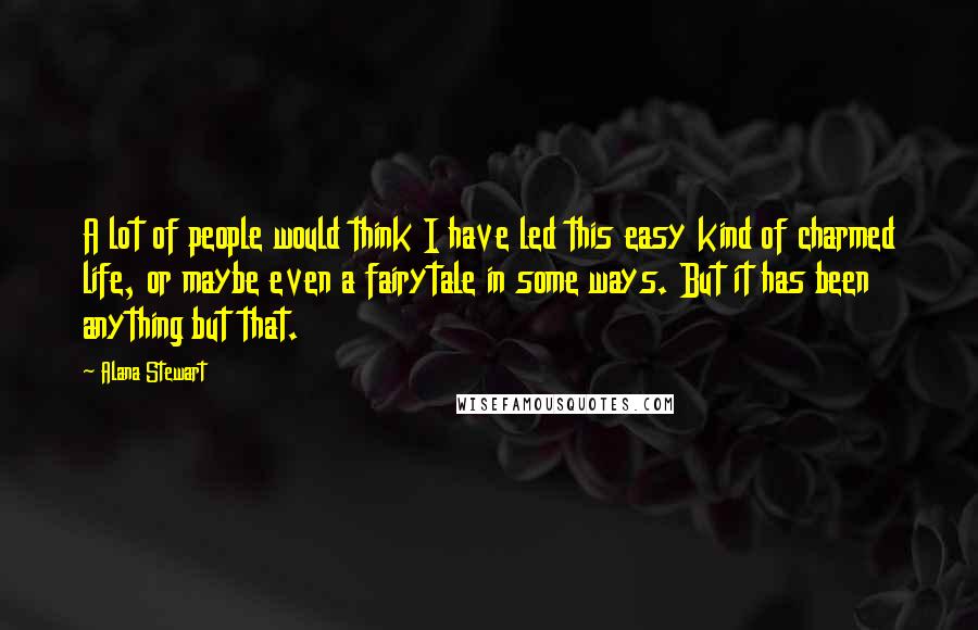Alana Stewart Quotes: A lot of people would think I have led this easy kind of charmed life, or maybe even a fairytale in some ways. But it has been anything but that.