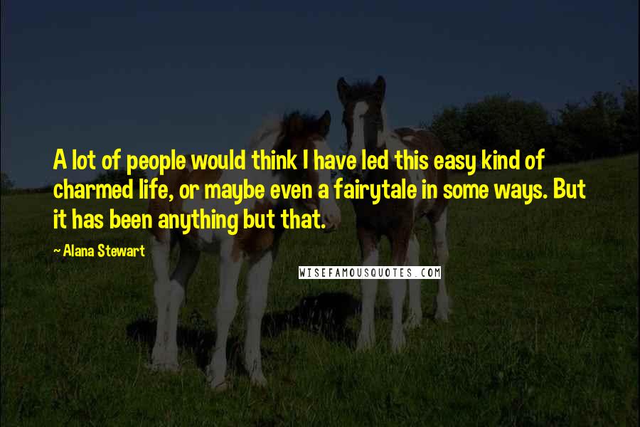Alana Stewart Quotes: A lot of people would think I have led this easy kind of charmed life, or maybe even a fairytale in some ways. But it has been anything but that.