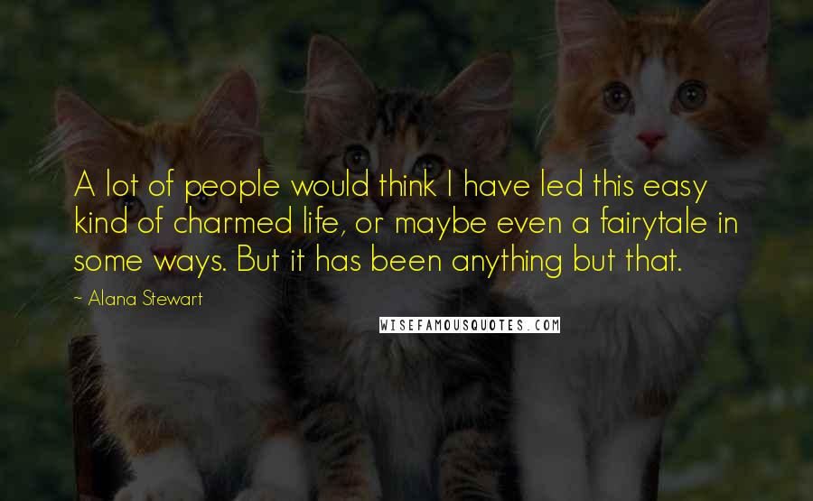 Alana Stewart Quotes: A lot of people would think I have led this easy kind of charmed life, or maybe even a fairytale in some ways. But it has been anything but that.