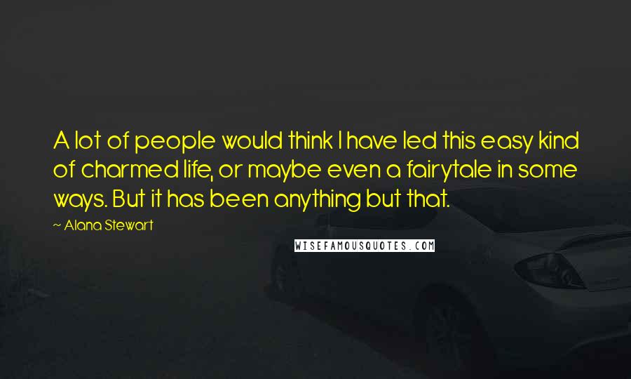 Alana Stewart Quotes: A lot of people would think I have led this easy kind of charmed life, or maybe even a fairytale in some ways. But it has been anything but that.