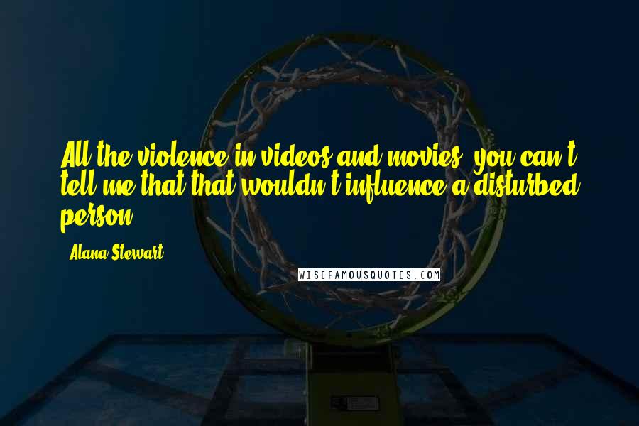 Alana Stewart Quotes: All the violence in videos and movies, you can't tell me that that wouldn't influence a disturbed person.