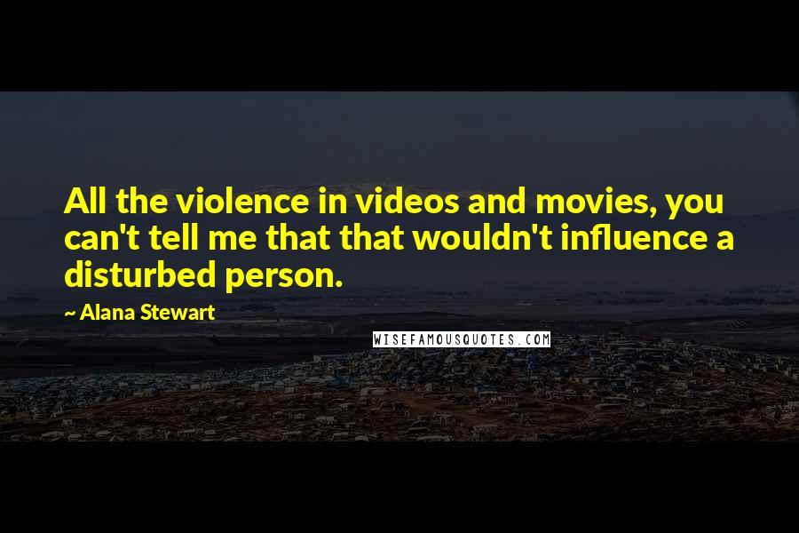 Alana Stewart Quotes: All the violence in videos and movies, you can't tell me that that wouldn't influence a disturbed person.