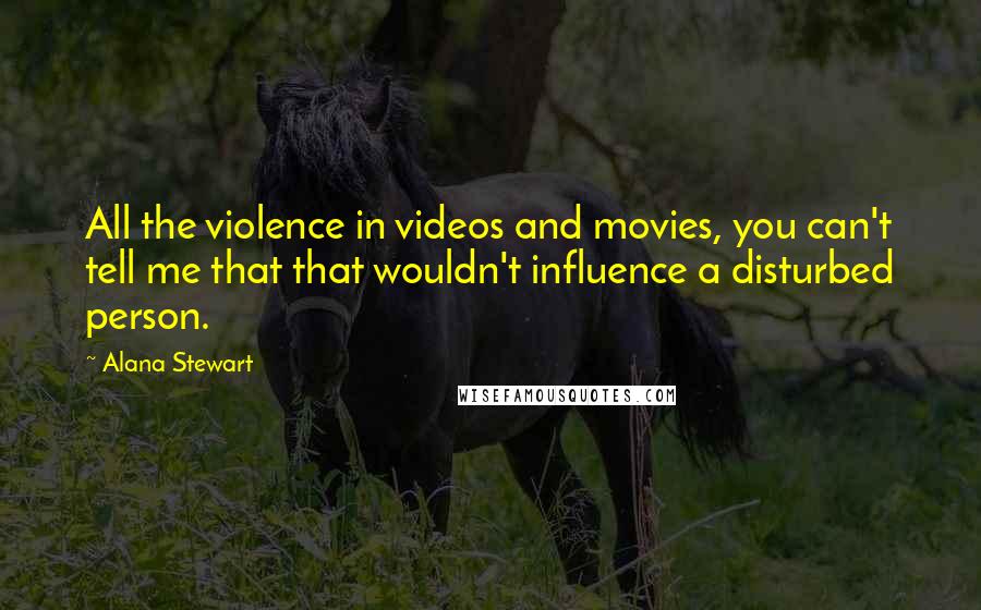 Alana Stewart Quotes: All the violence in videos and movies, you can't tell me that that wouldn't influence a disturbed person.