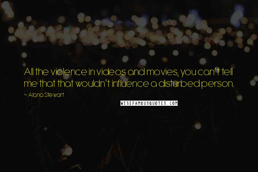 Alana Stewart Quotes: All the violence in videos and movies, you can't tell me that that wouldn't influence a disturbed person.