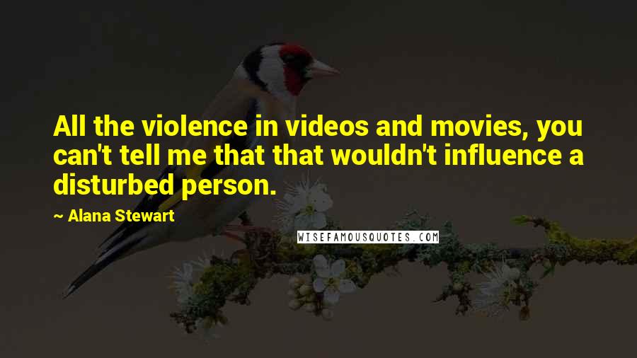 Alana Stewart Quotes: All the violence in videos and movies, you can't tell me that that wouldn't influence a disturbed person.