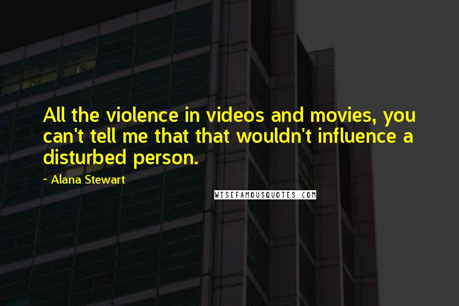 Alana Stewart Quotes: All the violence in videos and movies, you can't tell me that that wouldn't influence a disturbed person.