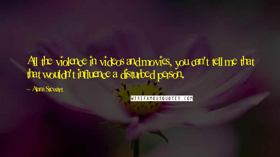 Alana Stewart Quotes: All the violence in videos and movies, you can't tell me that that wouldn't influence a disturbed person.