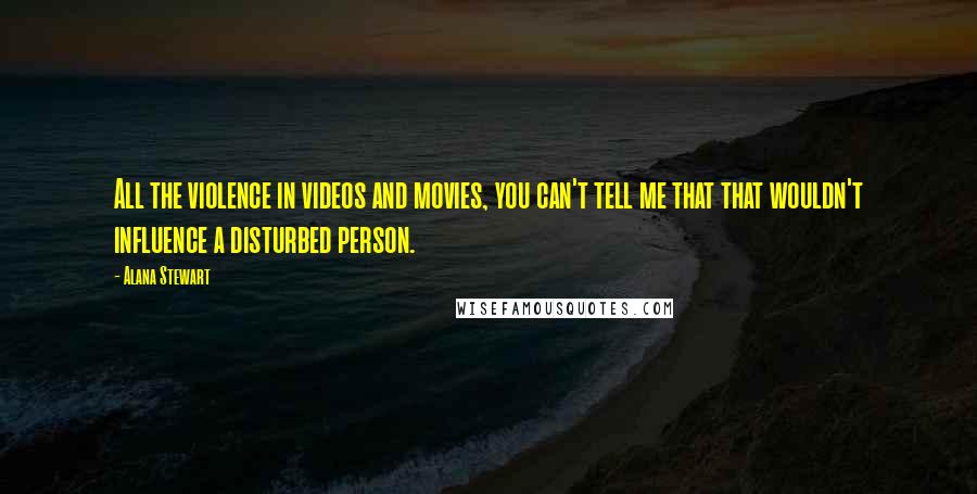Alana Stewart Quotes: All the violence in videos and movies, you can't tell me that that wouldn't influence a disturbed person.