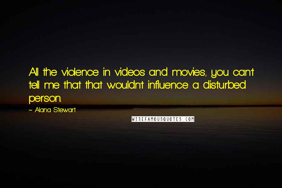 Alana Stewart Quotes: All the violence in videos and movies, you can't tell me that that wouldn't influence a disturbed person.