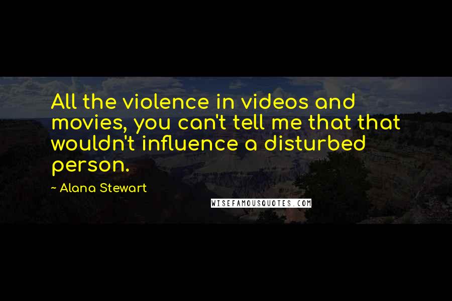 Alana Stewart Quotes: All the violence in videos and movies, you can't tell me that that wouldn't influence a disturbed person.