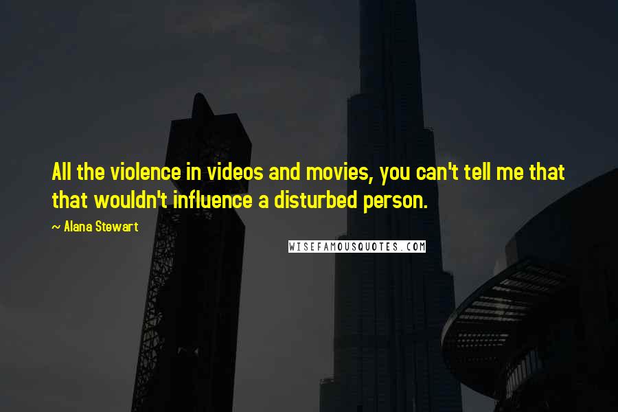 Alana Stewart Quotes: All the violence in videos and movies, you can't tell me that that wouldn't influence a disturbed person.