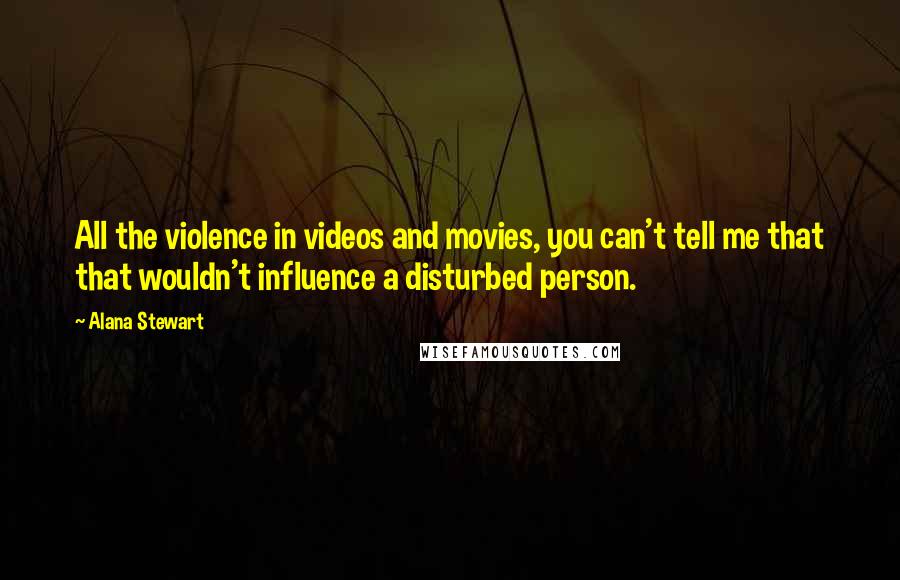Alana Stewart Quotes: All the violence in videos and movies, you can't tell me that that wouldn't influence a disturbed person.