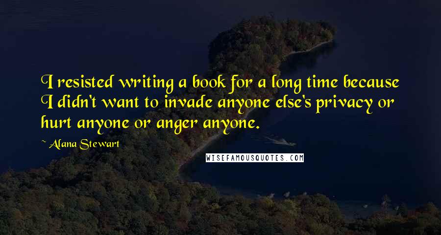 Alana Stewart Quotes: I resisted writing a book for a long time because I didn't want to invade anyone else's privacy or hurt anyone or anger anyone.