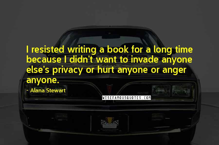 Alana Stewart Quotes: I resisted writing a book for a long time because I didn't want to invade anyone else's privacy or hurt anyone or anger anyone.