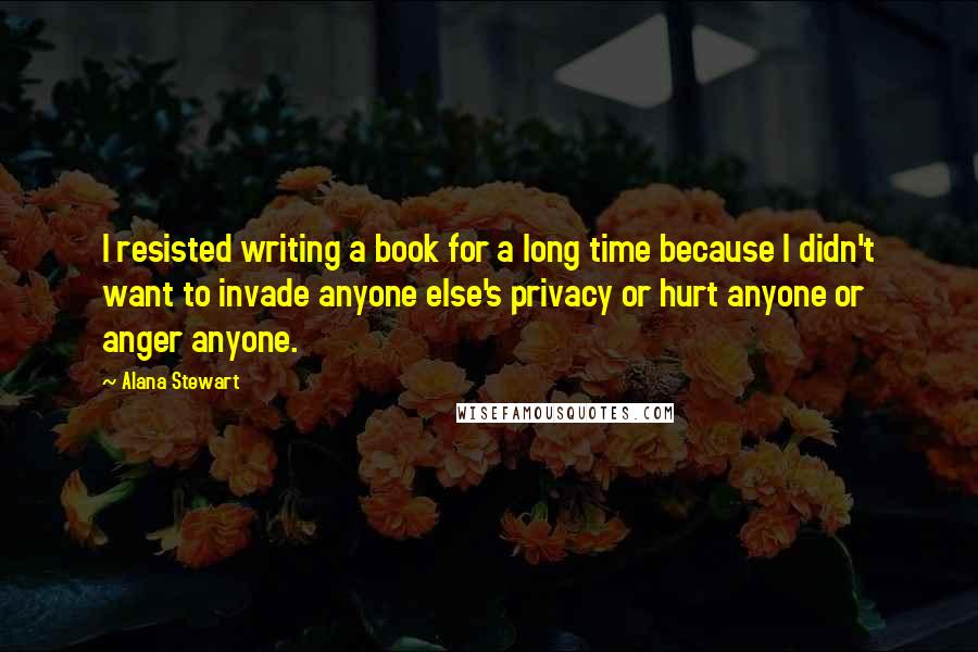 Alana Stewart Quotes: I resisted writing a book for a long time because I didn't want to invade anyone else's privacy or hurt anyone or anger anyone.