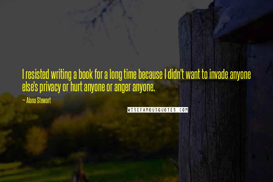 Alana Stewart Quotes: I resisted writing a book for a long time because I didn't want to invade anyone else's privacy or hurt anyone or anger anyone.