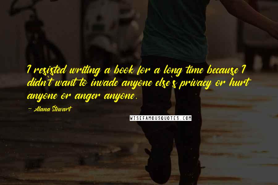 Alana Stewart Quotes: I resisted writing a book for a long time because I didn't want to invade anyone else's privacy or hurt anyone or anger anyone.