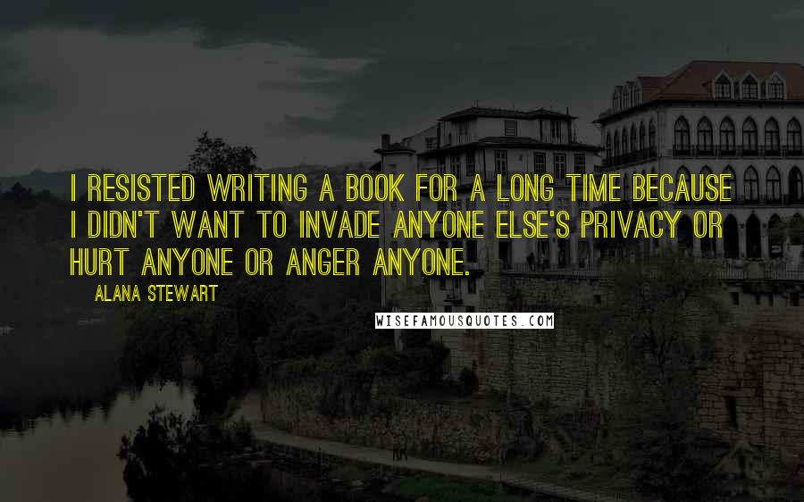 Alana Stewart Quotes: I resisted writing a book for a long time because I didn't want to invade anyone else's privacy or hurt anyone or anger anyone.