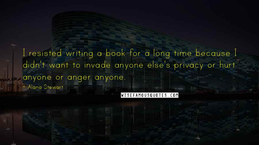 Alana Stewart Quotes: I resisted writing a book for a long time because I didn't want to invade anyone else's privacy or hurt anyone or anger anyone.