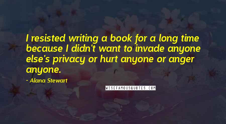 Alana Stewart Quotes: I resisted writing a book for a long time because I didn't want to invade anyone else's privacy or hurt anyone or anger anyone.